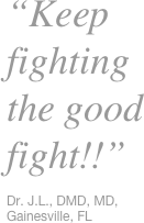 “Keep fighting the good fight!!” 

Dr. J.L., DMD, MD, Gainesville, FL